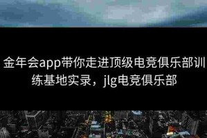 金年会app带你走进顶级电竞俱乐部训练基地实录，jlg电竞俱乐部