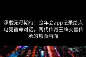 承载无尽期待：金年会app记录给点电竞宿命对话，两代传奇王牌交替传承的热血画面