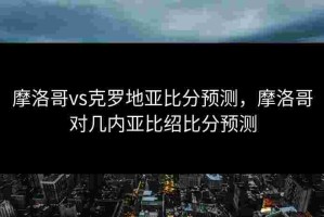 摩洛哥vs克罗地亚比分预测，摩洛哥对几内亚比绍比分预测