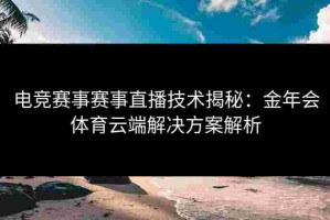 电竞赛事赛事直播技术揭秘：金年会体育云端解决方案解析