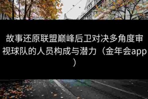 故事还原联盟巅峰后卫对决多角度审视球队的人员构成与潜力（金年会app）