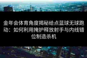 金年会体育角度揭秘给点蓝球无球跑动：如何利用掩护释放射手与内线错位制造杀机