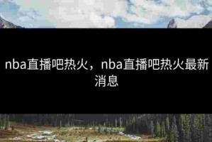 nba直播吧热火，nba直播吧热火最新消息
