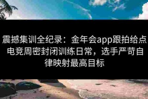 震撼集训全纪录：金年会app跟拍给点电竞周密封闭训练日常，选手严苛自律映射最高目标