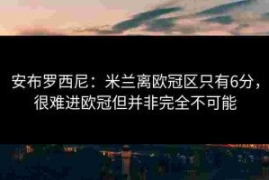 安布罗西尼：米兰离欧冠区只有6分，很难进欧冠但并非完全不可能