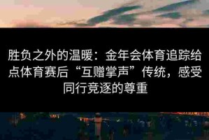 胜负之外的温暖：金年会体育追踪给点体育赛后“互赠掌声”传统，感受同行竞逐的尊重