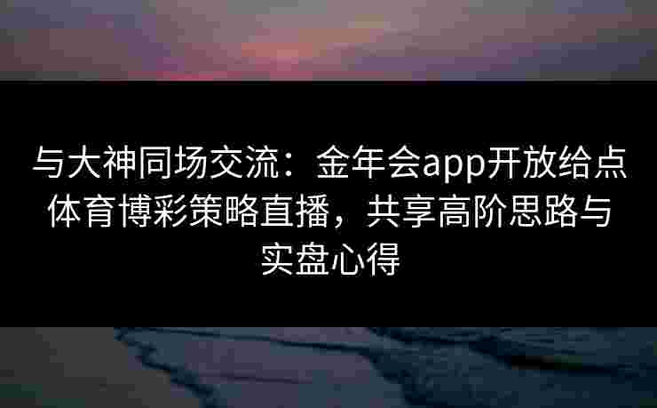 与大神同场交流:金年会app开放给点体育博彩策略直播,共享高阶思路与实盘心得 与大神同场交流:金年会app开放给点体育博彩策略直播,共享高阶思路与实盘心得