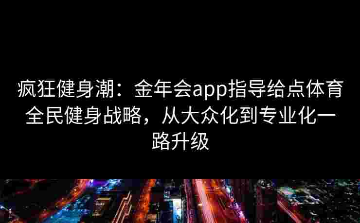 疯狂健身潮:金年会app指导给点体育全民健身战略,从大众化到专业化一路升级 疯狂健身潮:金年会app指导给点体育全民健身战略,从大众化到专业化一路升级