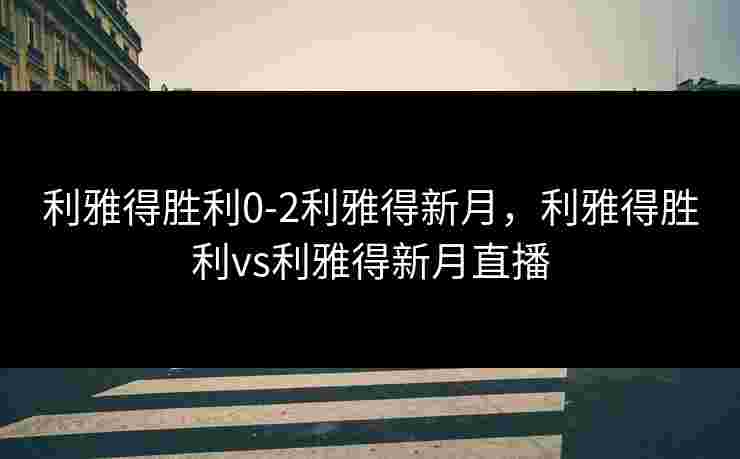 利雅得胜利0-2利雅得新月,利雅得胜利vs利雅得新月直播 利雅得胜利0-2利雅得新月,利雅得胜利vs利雅得新月直播