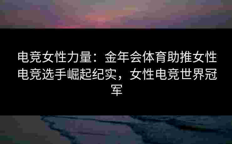 电竞女性力量：金年会体育助推女性电竞选手崛起纪实，女性电竞世界冠军