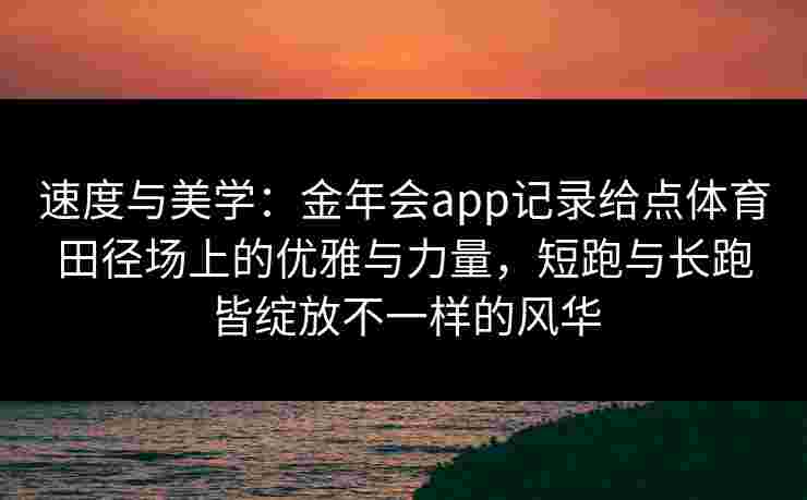 速度与美学：金年会app记录给点体育田径场上的优雅与力量，短跑与长跑皆绽放不一样的风华