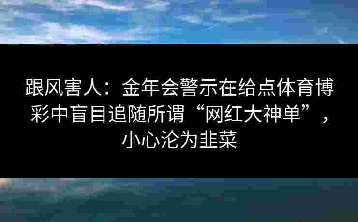 跟风害人:金年会警示在给点体育博彩中盲目追随所谓“网红大神单”,小心沦为韭菜 跟风害人:金年会警示在给点体育博彩中盲目追随所谓“网红大神单”,小心沦为韭菜