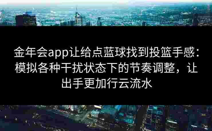 金年会app让给点蓝球找到投篮手感:模拟各种干扰状态下的节奏调整,让出手更加行云流水 金年会app让给点蓝球找到投篮手感:模拟各种干扰状态下的节奏调整,让出手更加行云流水