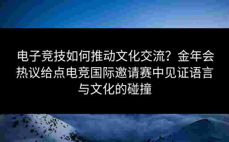 电子竞技如何推动文化交流？金年会热议给点电竞国际邀请赛中见证语言与文化的碰撞