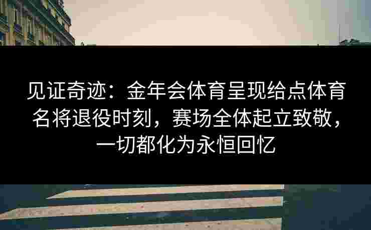 见证奇迹：金年会体育呈现给点体育名将退役时刻，赛场全体起立致敬，一切都化为永恒回忆