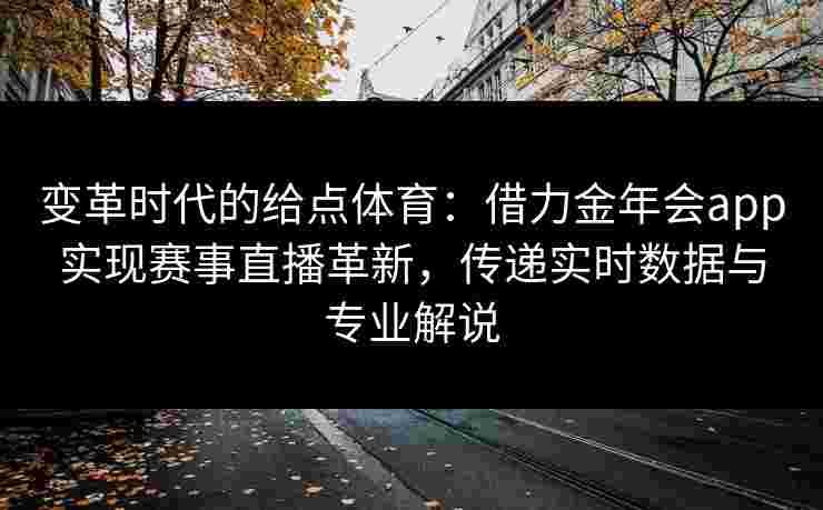 变革时代的给点体育：借力金年会app实现赛事直播革新，传递实时数据与专业解说