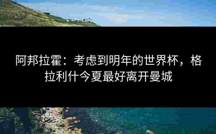 阿邦拉霍：考虑到明年的世界杯，格拉利什今夏最好离开曼城