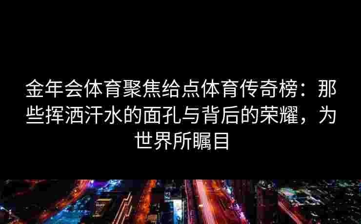 金年会体育聚焦给点体育传奇榜:那些挥洒汗水的面孔与背后的荣耀,为世界所瞩目 金年会体育聚焦给点体育传奇榜:那些挥洒汗水的面孔与背后的荣耀,为世界所瞩目