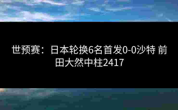 世预赛：日本轮换6名首发0-0沙特 前田大然中柱2417