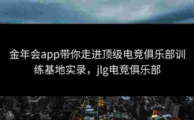 金年会app带你走进顶级电竞俱乐部训练基地实录，jlg电竞俱乐部